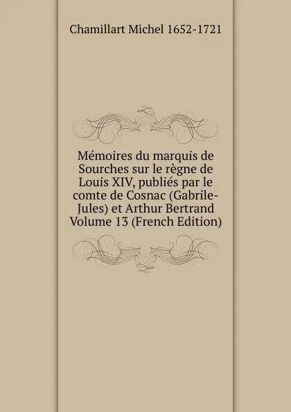 Обложка книги Memoires du marquis de Sourches sur le regne de Louis XIV, publies par le comte de Cosnac (Gabrile-Jules) et Arthur Bertrand Volume 13 (French Edition), Chamillart Michel 1652-1721