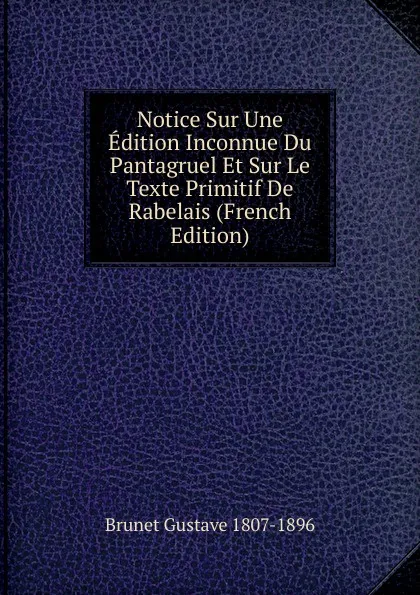 Обложка книги Notice Sur Une Edition Inconnue Du Pantagruel Et Sur Le Texte Primitif De Rabelais (French Edition), Brunet Gustave 1807-1896