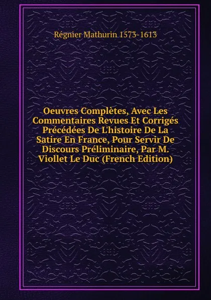 Обложка книги Oeuvres Completes, Avec Les Commentaires Revues Et Corriges Precedees De L.histoire De La Satire En France, Pour Servir De Discours Preliminaire, Par M. Viollet Le Duc (French Edition), Régnier Mathurin 1573-1613