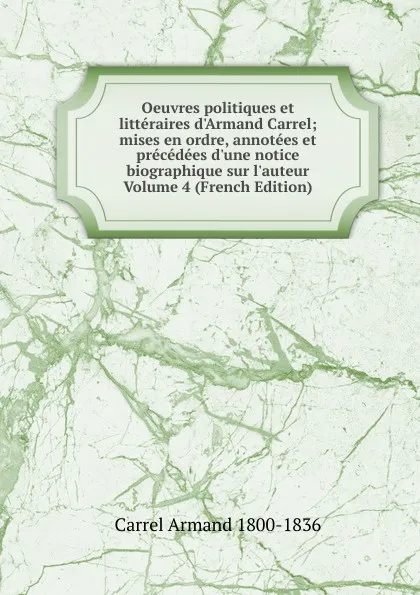 Обложка книги Oeuvres politiques et litteraires d.Armand Carrel; mises en ordre, annotees et precedees d.une notice biographique sur l.auteur Volume 4 (French Edition), Carrel Armand 1800-1836