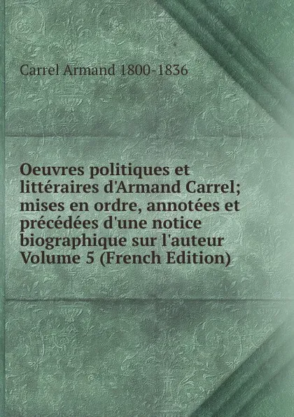 Обложка книги Oeuvres politiques et litteraires d.Armand Carrel; mises en ordre, annotees et precedees d.une notice biographique sur l.auteur Volume 5 (French Edition), Carrel Armand 1800-1836