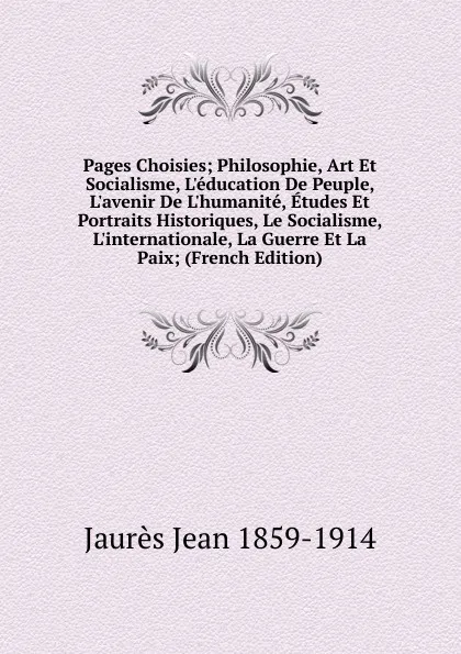 Обложка книги Pages Choisies; Philosophie, Art Et Socialisme, L.education De Peuple, L.avenir De L.humanite, Etudes Et Portraits Historiques, Le Socialisme, L.internationale, La Guerre Et La Paix; (French Edition), Jaurès Jean 1859-1914