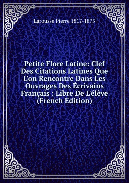 Обложка книги Petite Flore Latine: Clef Des Citations Latines Que L.on Rencontre Dans Les Ouvrages Des Ecrivains Francais : Libre De L.eleve (French Edition), Larousse Pierre 1817-1875