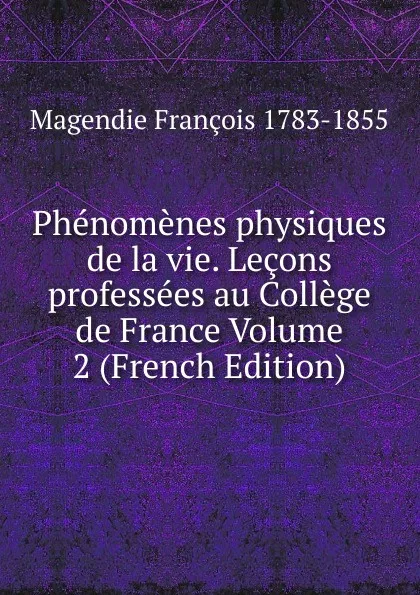 Обложка книги Phenomenes physiques de la vie. Lecons professees au College de France Volume 2 (French Edition), Magendie François 1783-1855