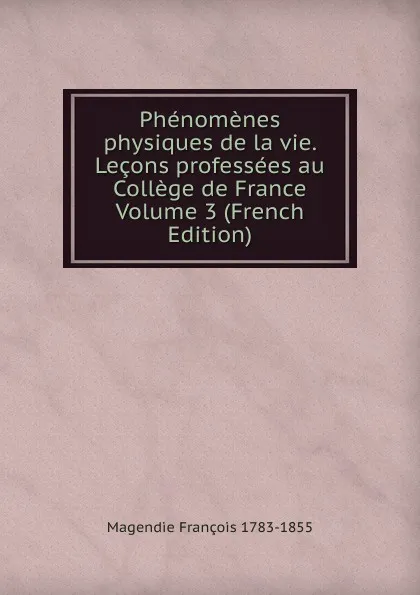 Обложка книги Phenomenes physiques de la vie. Lecons professees au College de France Volume 3 (French Edition), Magendie François 1783-1855