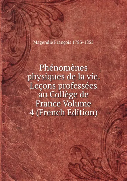 Обложка книги Phenomenes physiques de la vie. Lecons professees au College de France Volume 4 (French Edition), Magendie François 1783-1855