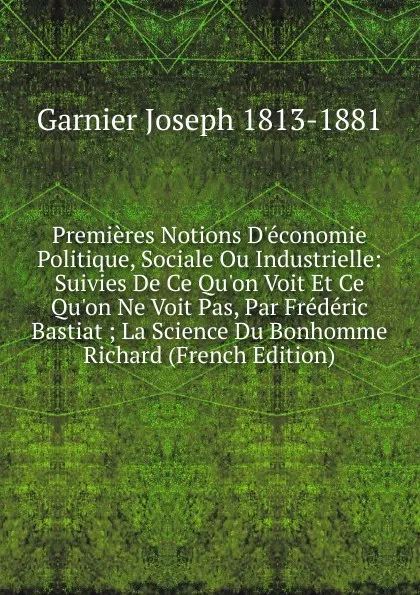 Обложка книги Premieres Notions D.economie Politique, Sociale Ou Industrielle: Suivies De Ce Qu.on Voit Et Ce Qu.on Ne Voit Pas, Par Frederic Bastiat ; La Science Du Bonhomme Richard (French Edition), Garnier Joseph 1813-1881