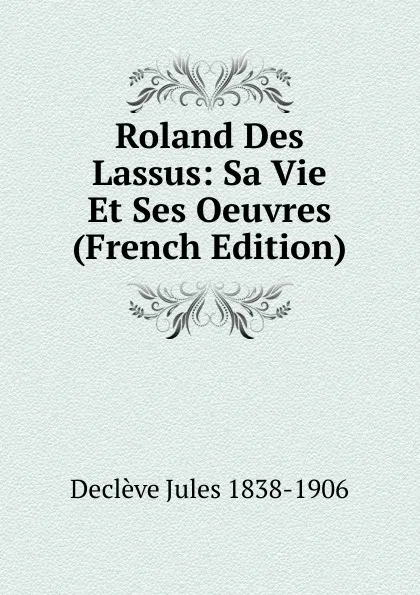 Обложка книги Roland Des Lassus: Sa Vie Et Ses Oeuvres (French Edition), Declève Jules 1838-1906