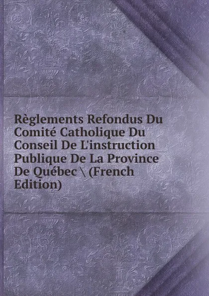 Обложка книги Reglements Refondus Du Comite Catholique Du Conseil De L.instruction Publique De La Province De Quebec . (French Edition), 