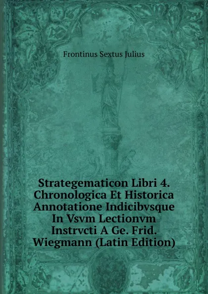 Обложка книги Strategematicon Libri 4. Chronologica Et Historica Annotatione Indicibvsque In Vsvm Lectionvm Instrvcti A Ge. Frid. Wiegmann (Latin Edition), Frontinus Sextus Julius