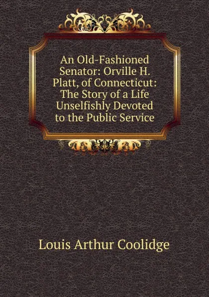 Обложка книги An Old-Fashioned Senator: Orville H. Platt, of Connecticut: The Story of a Life Unselfishly Devoted to the Public Service, Louis Arthur Coolidge