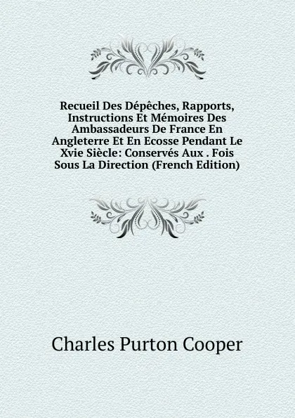 Обложка книги Recueil Des Depeches, Rapports, Instructions Et Memoires Des Ambassadeurs De France En Angleterre Et En Ecosse Pendant Le Xvie Siecle: Conserves Aux . Fois Sous La Direction (French Edition), Charles Purton Cooper