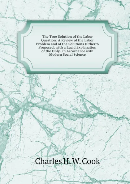 Обложка книги The True Solution of the Labor Question: A Review of the Labor Problem and of the Solutions Hitherto Proposed, with a Lucid Explanation of the Only . in Accordance with Modern Social Science, Charles H. W. Cook