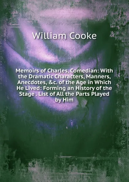 Обложка книги Memoirs of Charles, Comedian: With the Dramatic Characters, Manners, Anecdotes, .c. of the Age in Which He Lived: Forming an History of the Stage . List of All the Parts Played by Him., William Cooke