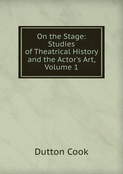 Обложка книги On the Stage: Studies of Theatrical History and the Actor.s Art, Volume 1, Dutton Cook