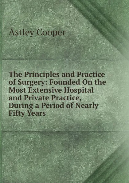 Обложка книги The Principles and Practice of Surgery: Founded On the Most Extensive Hospital and Private Practice, During a Period of Nearly Fifty Years, Astley Cooper