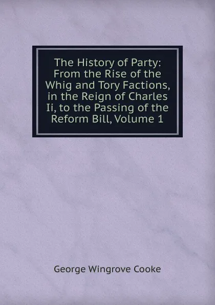 Обложка книги The History of Party: From the Rise of the Whig and Tory Factions, in the Reign of Charles Ii, to the Passing of the Reform Bill, Volume 1, George Wingrove Cooke