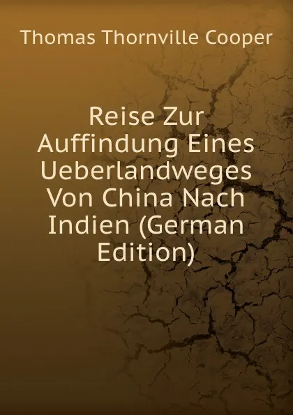 Обложка книги Reise Zur Auffindung Eines Ueberlandweges Von China Nach Indien (German Edition), Thomas Thornville Cooper