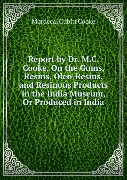 Обложка книги Report by Dr. M.C. Cooke, On the Gums, Resins, Oleo-Resins, and Resinous Products in the India Museum, Or Produced in India, Mordecai Cubitt Cooke