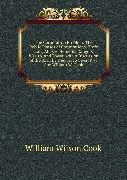 Обложка книги The Corporation Problem: The Public Phases of Corporations, Their Uses, Abuses, Benefits, Dangers, Wealth, and Power, with a Discussion of the Social, . They Have Given Rise / by William W. Cook, William Wilson Cook