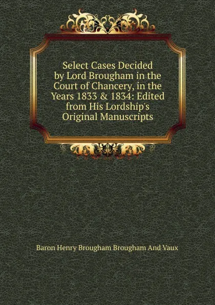 Обложка книги Select Cases Decided by Lord Brougham in the Court of Chancery, in the Years 1833 . 1834: Edited from His Lordship.s Original Manuscripts, Henry Brougham