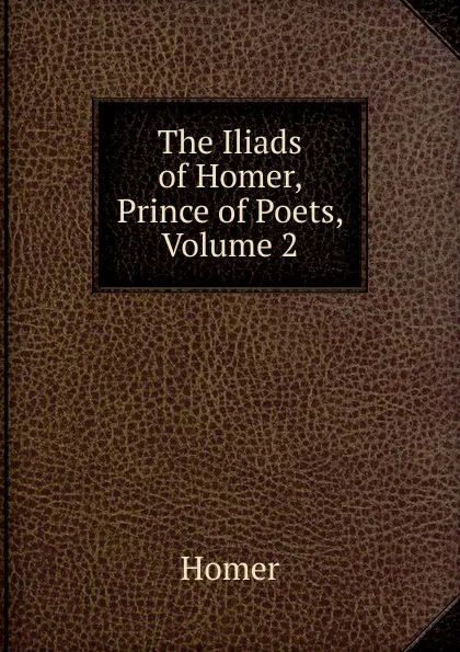 Обложка книги The Iliads of Homer, Prince of Poets, Volume 2, Homer