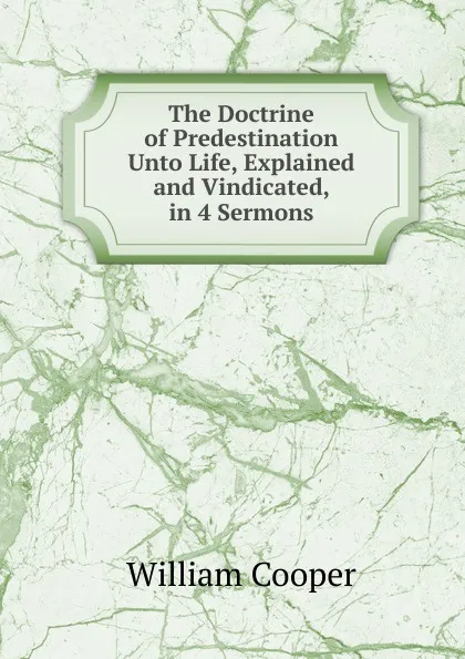 Обложка книги The Doctrine of Predestination Unto Life, Explained and Vindicated, in 4 Sermons, William Cooper