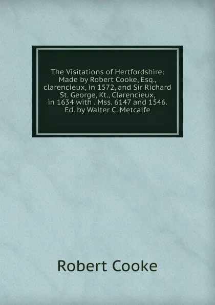 Обложка книги The Visitations of Hertfordshire: Made by Robert Cooke, Esq.,clarencieux, in 1572, and Sir Richard St. George, Kt., Clarencieux, in 1634 with . Mss. 6147 and 1546. Ed. by Walter C. Metcalfe, Robert Cooke