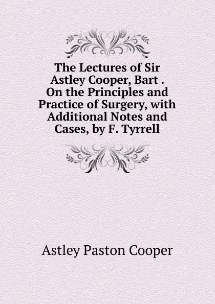 Обложка книги The Lectures of Sir Astley Cooper, Bart . On the Principles and Practice of Surgery, with Additional Notes and Cases, by F. Tyrrell, Astley Paston Cooper