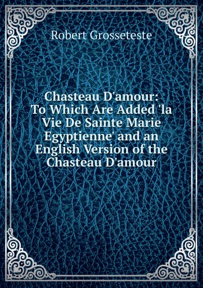 Обложка книги Chasteau D.amour: To Which Are Added .la Vie De Sainte Marie Egyptienne. and an English Version of the Chasteau D.amour, Robert Grosseteste