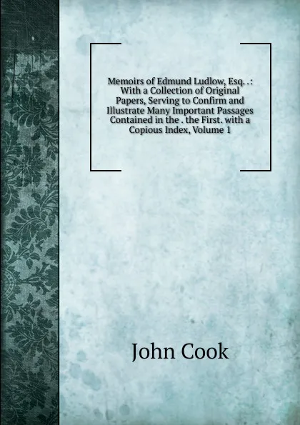 Обложка книги Memoirs of Edmund Ludlow, Esq. .: With a Collection of Original Papers, Serving to Confirm and Illustrate Many Important Passages Contained in the . the First. with a Copious Index, Volume 1, John Cook