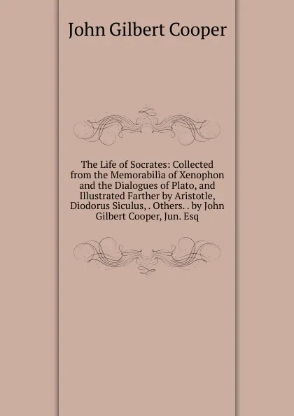 Обложка книги The Life of Socrates: Collected from the Memorabilia of Xenophon and the Dialogues of Plato, and Illustrated Farther by Aristotle, Diodorus Siculus, . Others. . by John Gilbert Cooper, Jun. Esq, John Gilbert Cooper