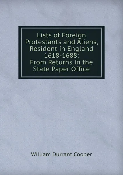 Обложка книги Lists of Foreign Protestants and Aliens, Resident in England 1618-1688: From Returns in the State Paper Office, William Durrant Cooper