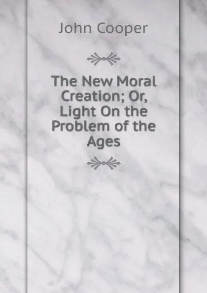 Обложка книги The New Moral Creation; Or, Light On the Problem of the Ages, John Cooper