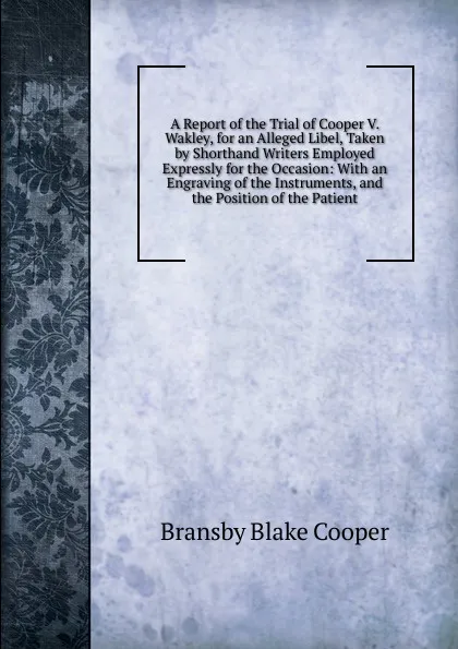 Обложка книги A Report of the Trial of Cooper V. Wakley, for an Alleged Libel, Taken by Shorthand Writers Employed Expressly for the Occasion: With an Engraving of the Instruments, and the Position of the Patient, Bransby Blake Cooper