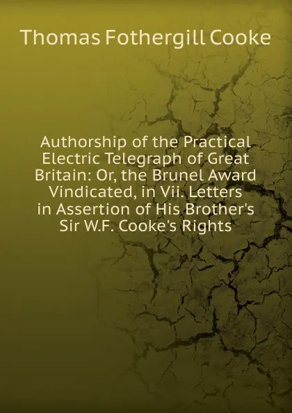 Обложка книги Authorship of the Practical Electric Telegraph of Great Britain: Or, the Brunel Award Vindicated, in Vii. Letters in Assertion of His Brother.s Sir W.F. Cooke.s Rights, Thomas Fothergill Cooke