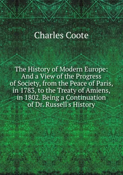 Обложка книги The History of Modern Europe: And a View of the Progress of Society, from the Peace of Paris, in 1783, to the Treaty of Amiens, in 1802. Being a Continuation of Dr. Russell.s History, Charles Coote