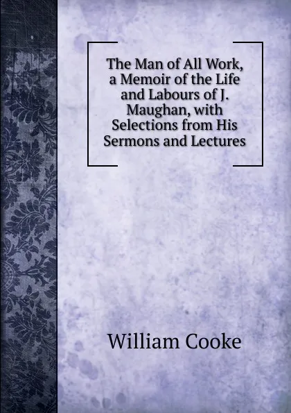 Обложка книги The Man of All Work, a Memoir of the Life and Labours of J. Maughan, with Selections from His Sermons and Lectures, William Cooke