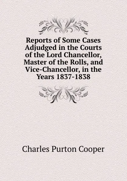 Обложка книги Reports of Some Cases Adjudged in the Courts of the Lord Chancellor, Master of the Rolls, and Vice-Chancellor, in the Years 1837-1838, Charles Purton Cooper