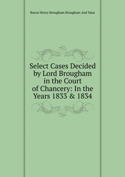 Обложка книги Select Cases Decided by Lord Brougham in the Court of Chancery: In the Years 1833 . 1834, Henry Brougham