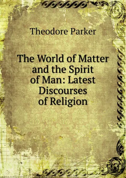 Обложка книги The World of Matter and the Spirit of Man: Latest Discourses of Religion, Theodore Parker