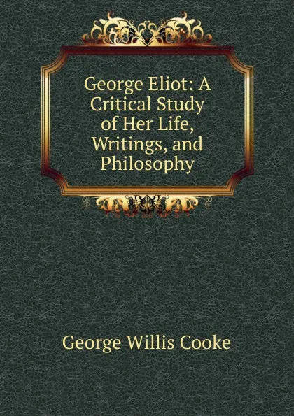 Обложка книги George Eliot: A Critical Study of Her Life, Writings, and Philosophy, George Willis Cooke