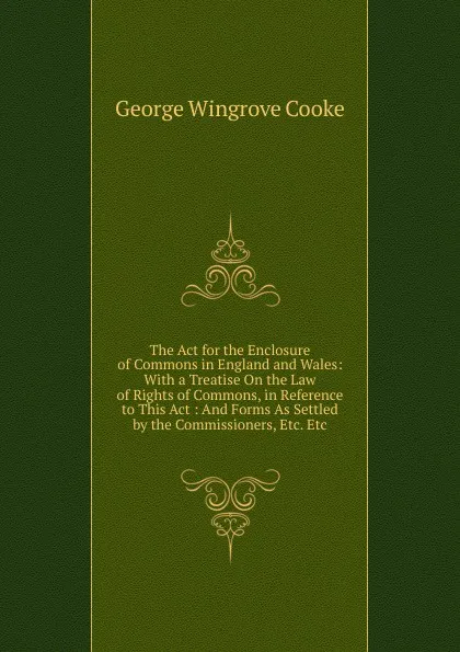 Обложка книги The Act for the Enclosure of Commons in England and Wales: With a Treatise On the Law of Rights of Commons, in Reference to This Act : And Forms As Settled by the Commissioners, Etc. Etc, George Wingrove Cooke