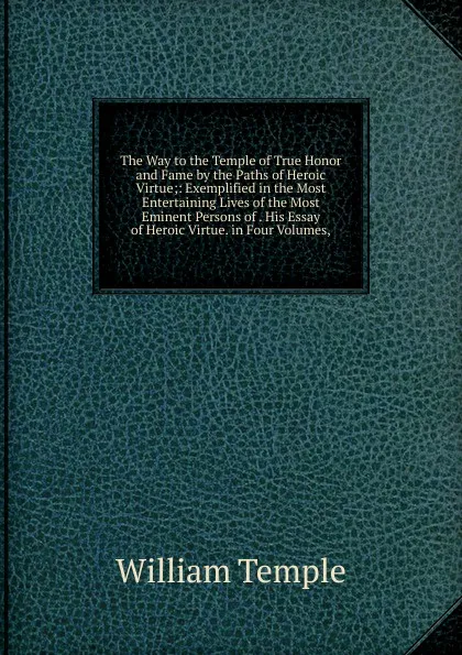 Обложка книги The Way to the Temple of True Honor and Fame by the Paths of Heroic Virtue;: Exemplified in the Most Entertaining Lives of the Most Eminent Persons of . His Essay of Heroic Virtue. in Four Volumes,, Temple William