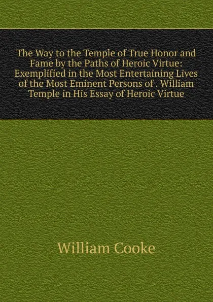 Обложка книги The Way to the Temple of True Honor and Fame by the Paths of Heroic Virtue: Exemplified in the Most Entertaining Lives of the Most Eminent Persons of . William Temple in His Essay of Heroic Virtue, William Cooke