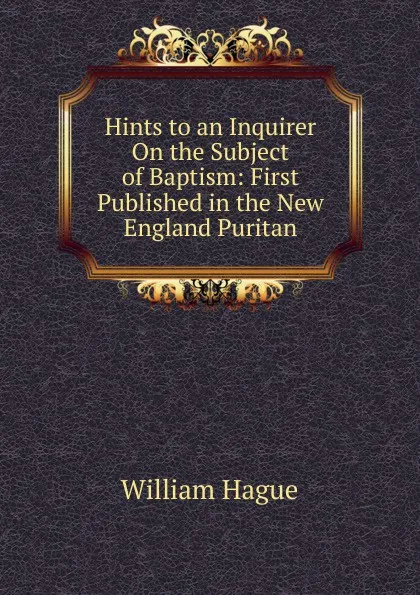 Обложка книги Hints to an Inquirer On the Subject of Baptism: First Published in the New England Puritan, William Hague