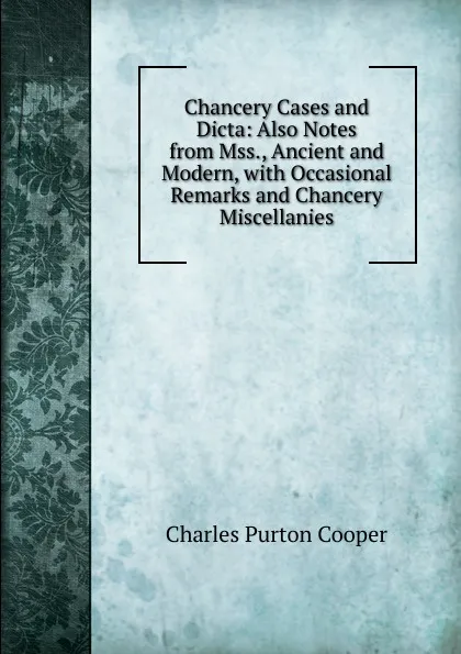 Обложка книги Chancery Cases and Dicta: Also Notes from Mss., Ancient and Modern, with Occasional Remarks and Chancery Miscellanies, Charles Purton Cooper