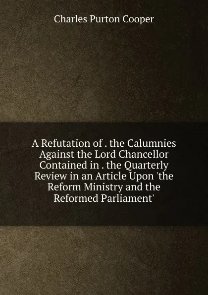 Обложка книги A Refutation of . the Calumnies Against the Lord Chancellor Contained in . the Quarterly Review in an Article Upon .the Reform Ministry and the Reformed Parliament., Charles Purton Cooper