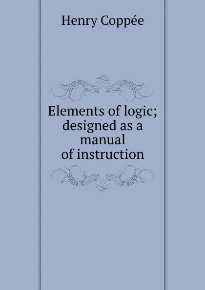 Обложка книги Elements of logic; designed as a manual of instruction, Henry Coppée