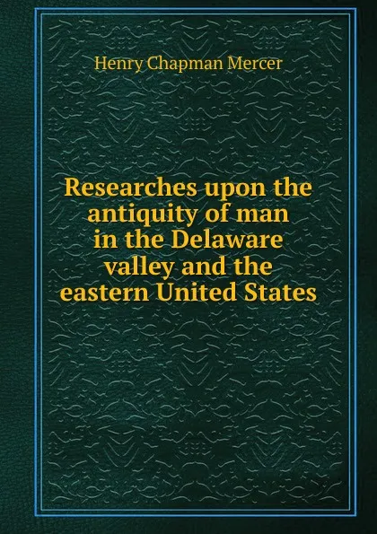 Обложка книги Researches upon the antiquity of man in the Delaware valley and the eastern United States, Henry Chapman Mercer